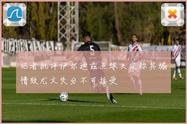 记者批评伊尔迪兹点球决定称其煽情致尤文失分不可接受