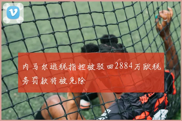 内马尔逃税指控被驳回2884万欧税务罚款将被免除