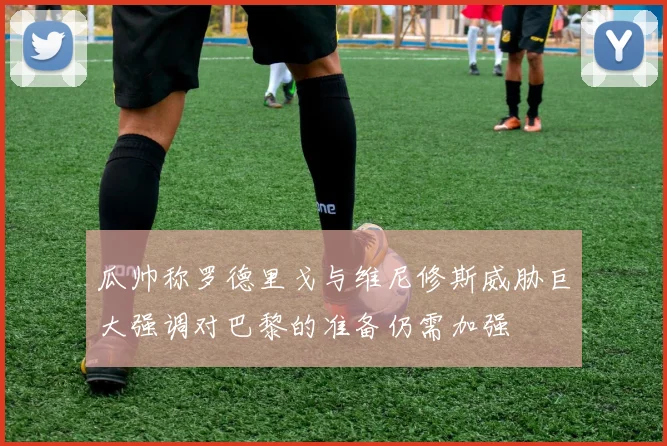 瓜帅称罗德里戈与维尼修斯威胁巨大强调对巴黎的准备仍需加强