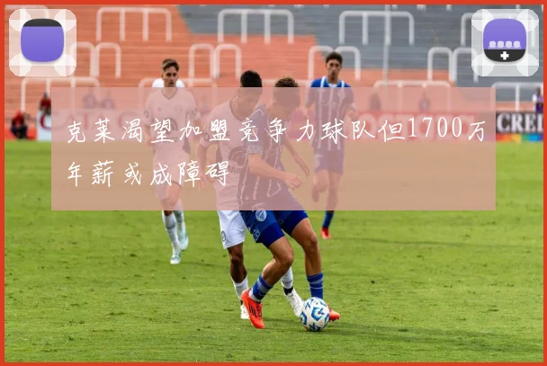 克莱渴望加盟竞争力球队但1700万年薪或成障碍