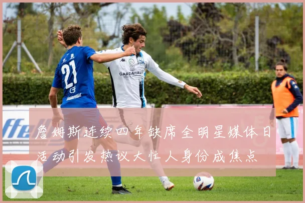 詹姆斯连续四年缺席全明星媒体日活动引发热议大忙人身份成焦点