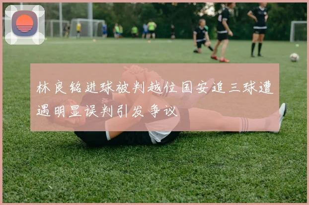 林良铭进球被判越位国安追三球遭遇明显误判引发争议