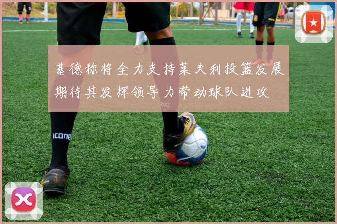 基德称将全力支持莱夫利投篮发展期待其发挥领导力带动球队进攻