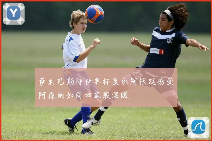 萨利巴期待世界杯复仇阿根廷感受阿森纳如同回家般温暖