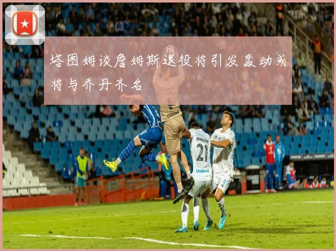 塔图姆谈詹姆斯退役将引发轰动或将与乔丹齐名