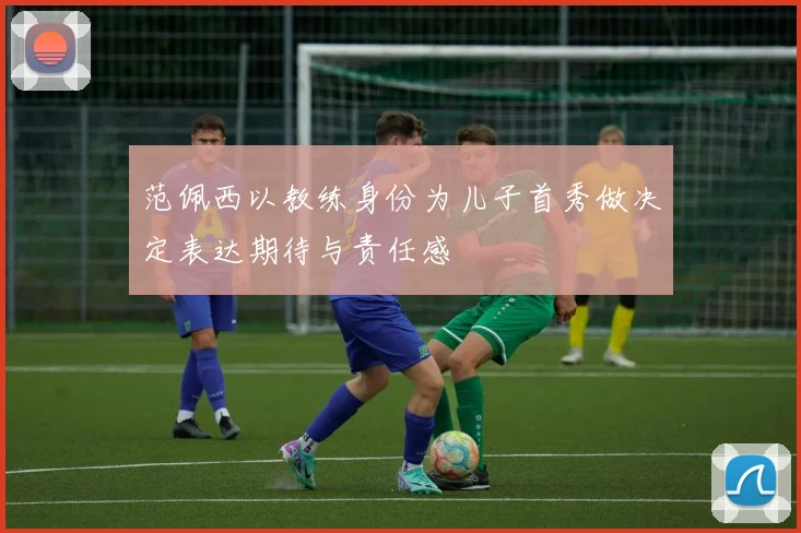 范佩西以教练身份为儿子首秀做决定表达期待与责任感