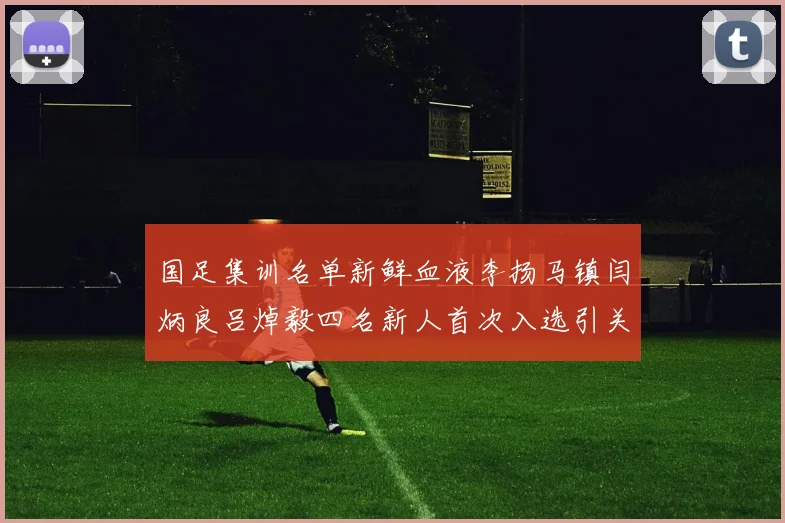 国足集训名单新鲜血液李扬马镇闫炳良吕焯毅四名新人首次入选引关注