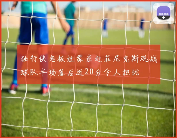 独行侠老板杜蒙亲赴菲尼克斯观战球队半场落后近20分令人担忧