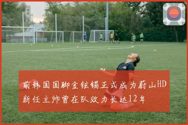 前韩国国脚金铉锡正式成为蔚山HD新任主帅曾在队效力长达12年