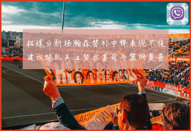 拓媒分析杨瀚森替补中锋表现不佳建议球队关注努尔基奇与篮网夏普