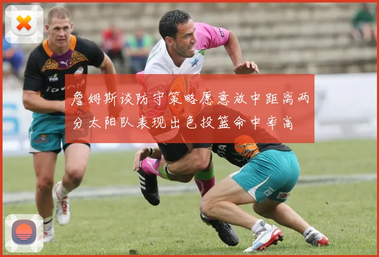 詹姆斯谈防守策略愿意放中距离两分太阳队表现出色投篮命中率高