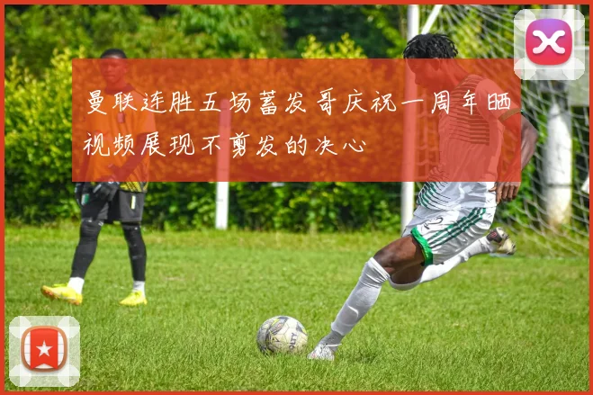 曼联连胜五场蓄发哥庆祝一周年晒视频展现不剪发的决心