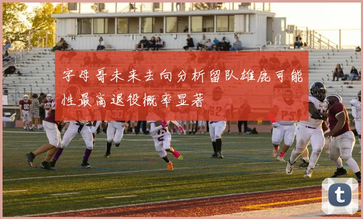 字母哥未来去向分析留队雄鹿可能性最高退役概率显著