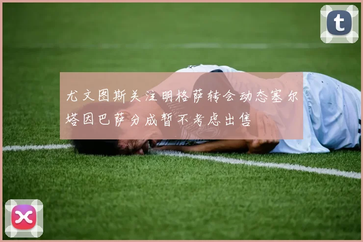 尤文图斯关注明格萨转会动态塞尔塔因巴萨分成暂不考虑出售
