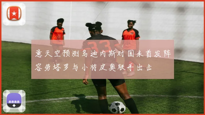 意天空预测乌迪内斯对国米首发阵容劳塔罗与小将皮奥联手出击