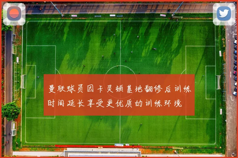 曼联球员因卡灵顿基地翻修后训练时间延长享受更优质的训练环境