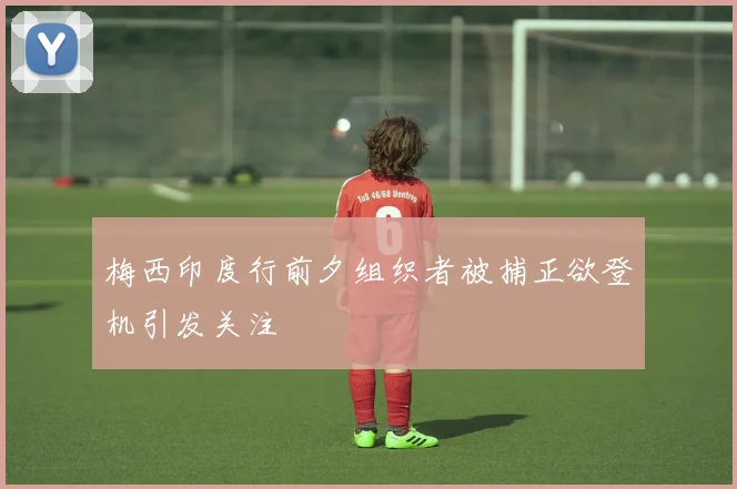 梅西印度行前夕组织者被捕正欲登机引发关注