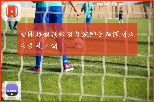 刘闻超假期归澳与波帅会面探讨未来发展计划