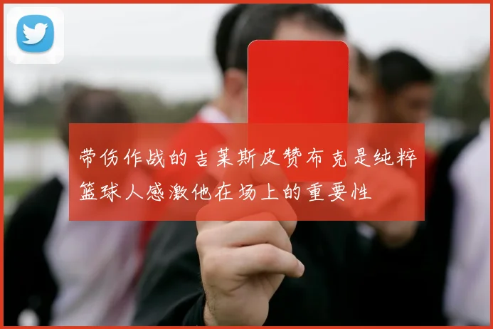带伤作战的吉莱斯皮赞布克是纯粹篮球人感激他在场上的重要性