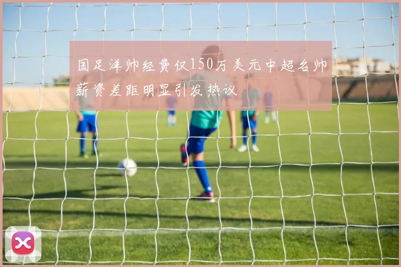 国足洋帅经费仅150万美元中超名帅薪资差距明显引发热议