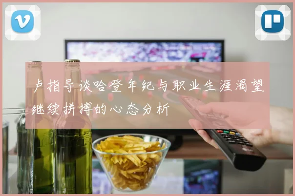 卢指导谈哈登年纪与职业生涯渴望继续拼搏的心态分析