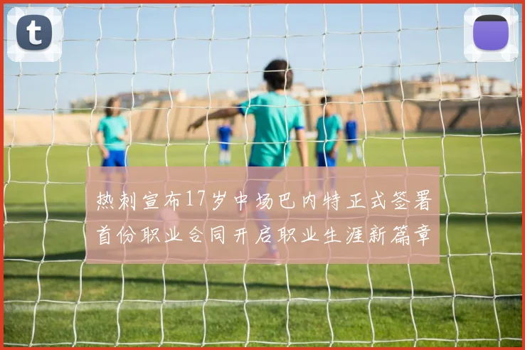 热刺宣布17岁中场巴内特正式签署首份职业合同开启职业生涯新篇章