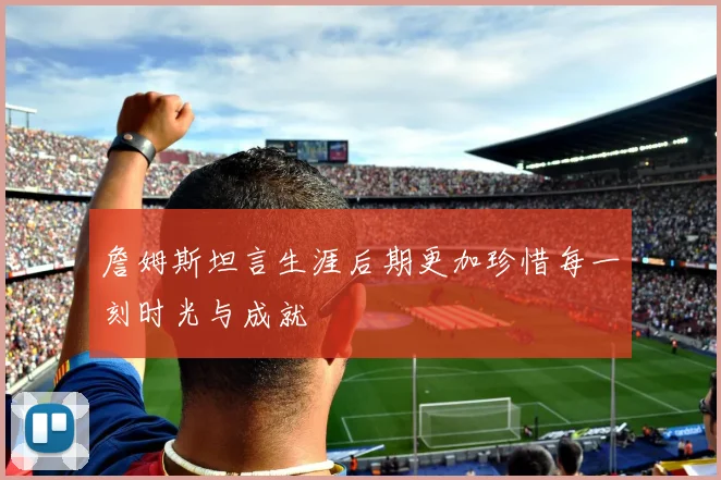 詹姆斯坦言生涯后期更加珍惜每一刻时光与成就