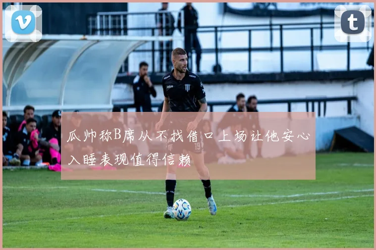 瓜帅称B席从不找借口上场让他安心入睡表现值得信赖