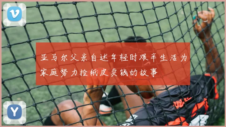 亚马尔父亲自述年轻时艰辛生活为家庭努力捡纸皮卖钱的故事